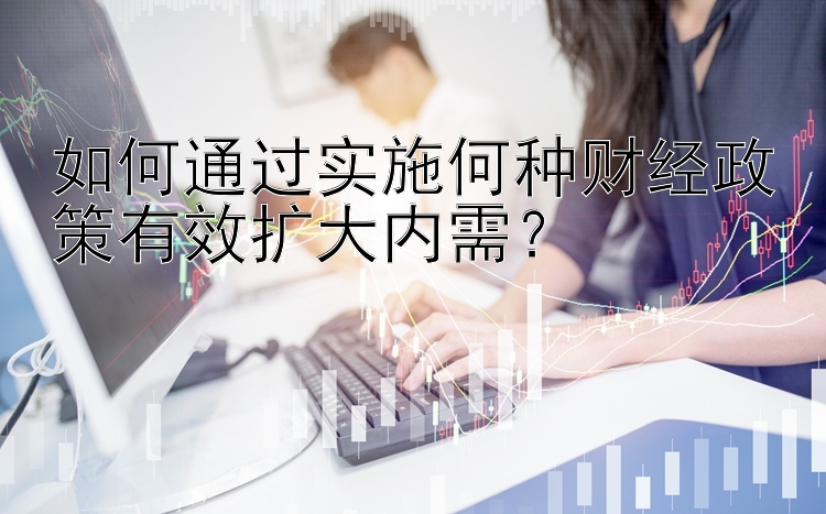 如何通过实施何种财经政策有效扩大内需？