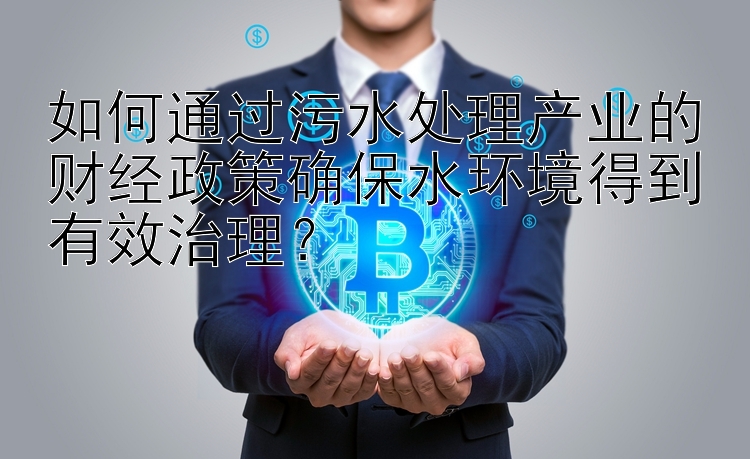 如何通过污水处理产业的财经政策确保水环境得到有效治理？