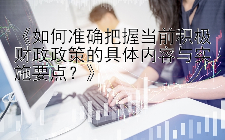 《如何准确把握当前积极财政政策的具体内容与实施要点？》