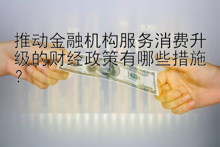 推动金融机构服务消费升级的财经政策有哪些措施？