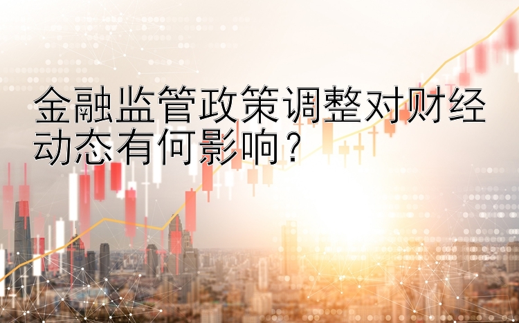 金融监管政策调整对财经动态有何影响？