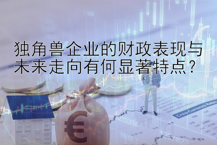 独角兽企业的财政表现与未来走向有何显著特点？