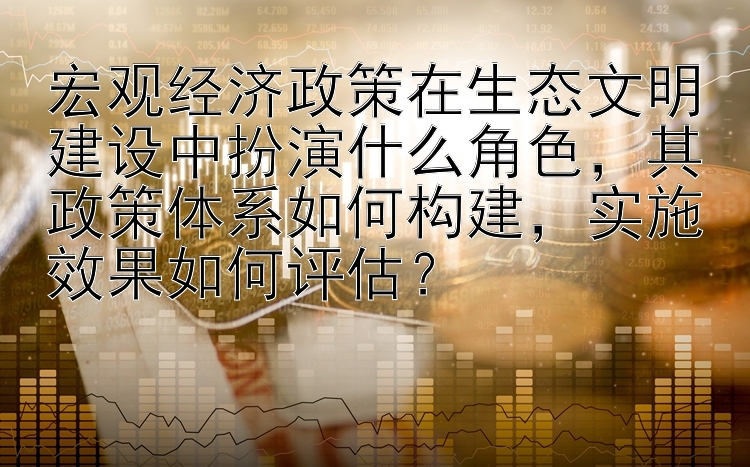 宏观经济政策在生态文明建设中扮演什么角色，其政策体系如何构建，实施效果如何评估？