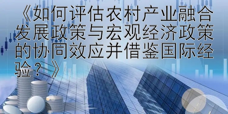 《如何评估农村产业融合发展政策与宏观经济政策的协同效应并借鉴国际经验？》