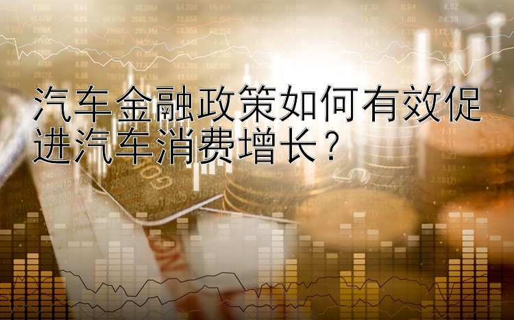 汽车金融政策如何有效促进汽车消费增长？