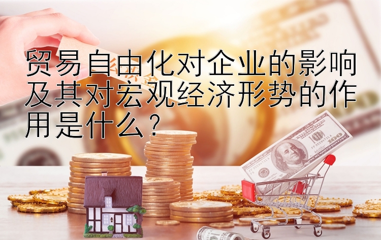 贸易自由化对企业的影响及其对宏观经济形势的作用是什么？