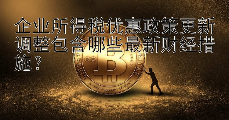 企业所得税优惠政策更新调整包含哪些最新财经措施？