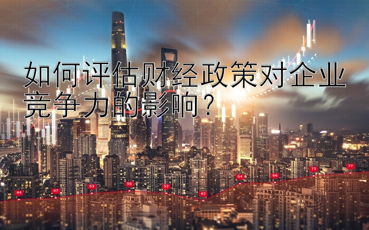 如何评估财经政策对企业竞争力的影响？