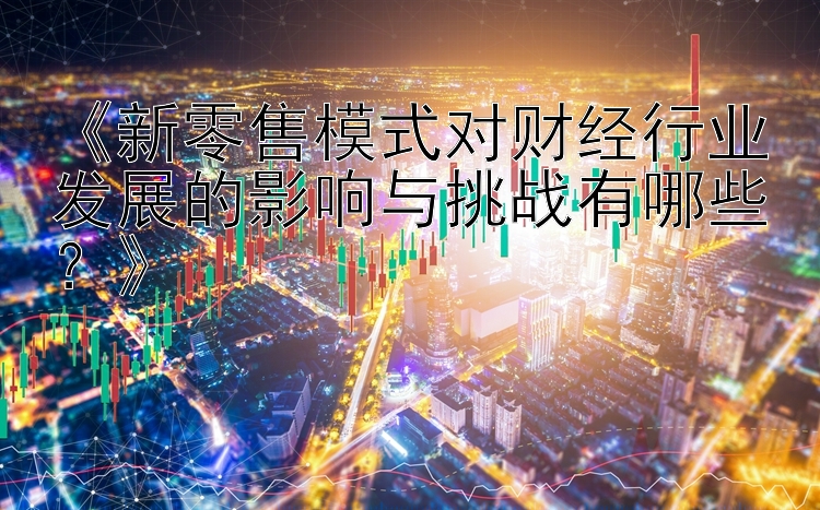 《新零售模式对财经行业发展的影响与挑战有哪些？》