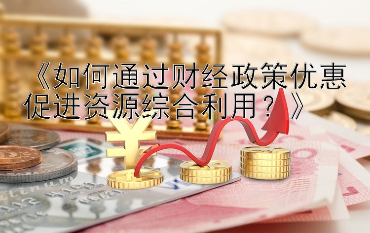 《如何通过财经政策优惠促进资源综合利用？》