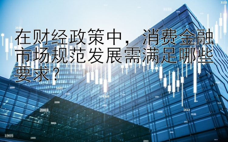 在财经政策中，消费金融市场规范发展需满足哪些要求？