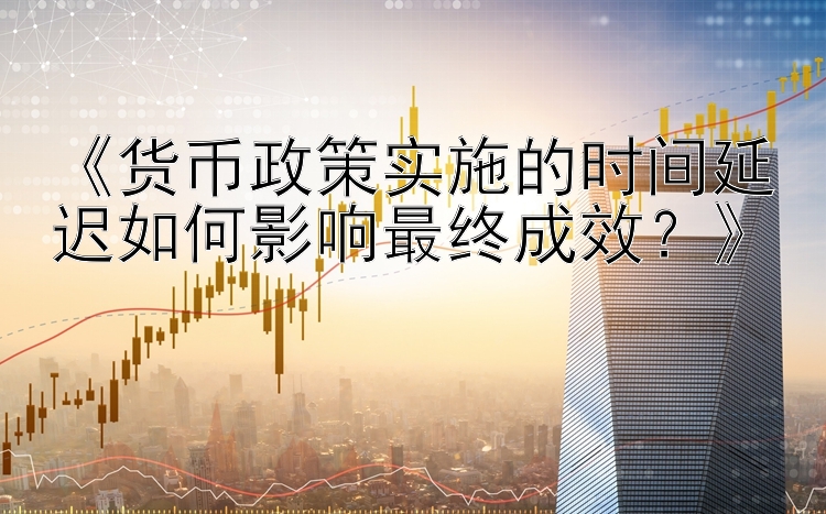 《货币政策实施的时间延迟如何影响最终成效？》