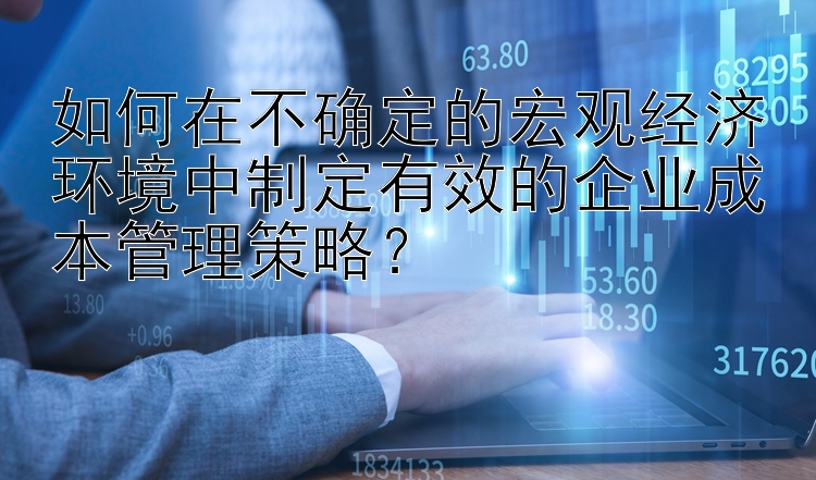 如何在不确定的宏观经济环境中制定有效的企业成本管理策略？