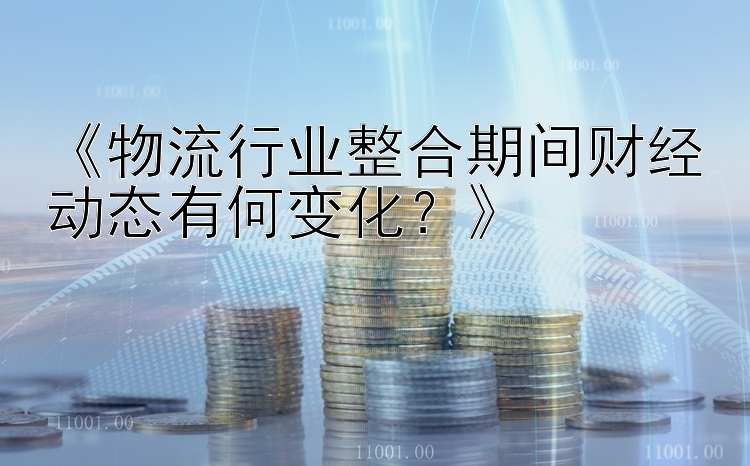 《物流行业整合期间财经动态有何变化？》