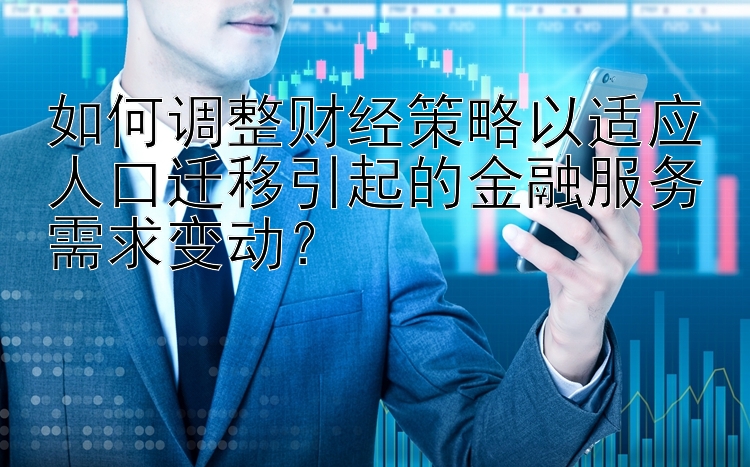 如何调整财经策略以适应人口迁移引起的金融服务需求变动？