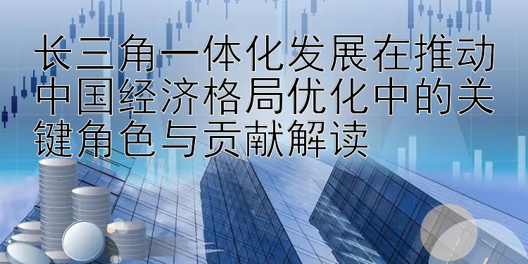 长三角一体化发展在推动中国经济格局优化中的关键角色与贡献解读