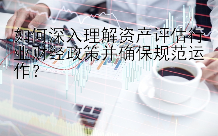 如何深入理解资产评估行业财经政策并确保规范运作？