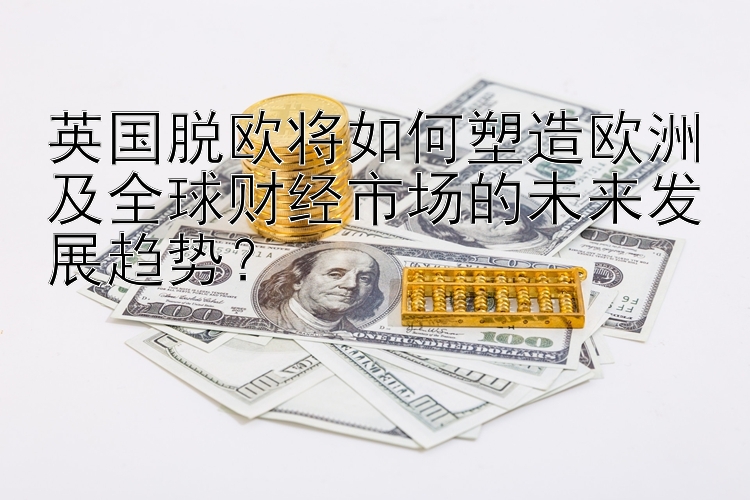 英国脱欧将如何塑造欧洲及全球财经市场的未来发展趋势？