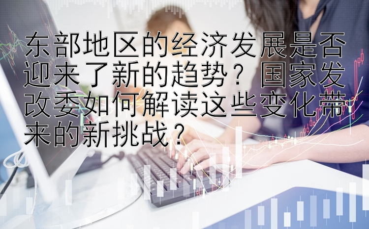 东部地区的经济发展是否迎来了新的趋势？国家发改委如何解读这些变化带来的新挑战？