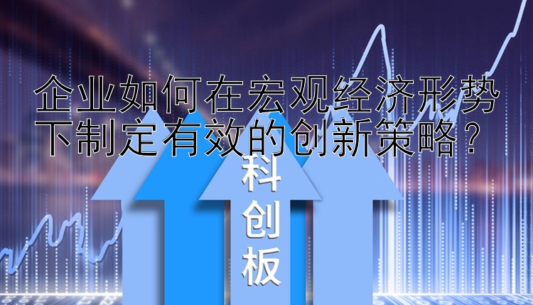 企业如何在宏观经济形势下制定有效的创新策略？