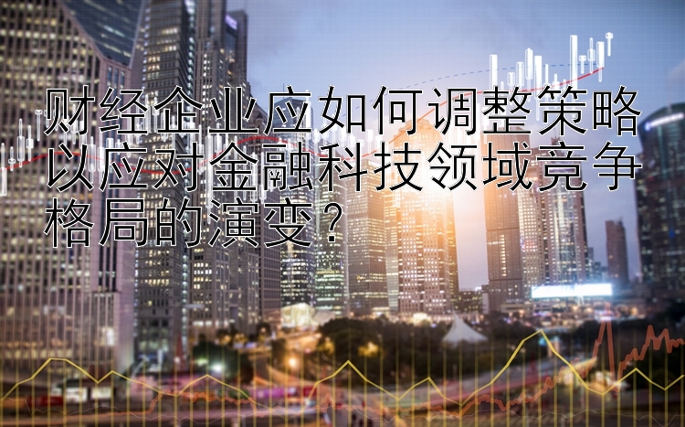 财经企业应如何调整策略以应对金融科技领域竞争格局的演变？