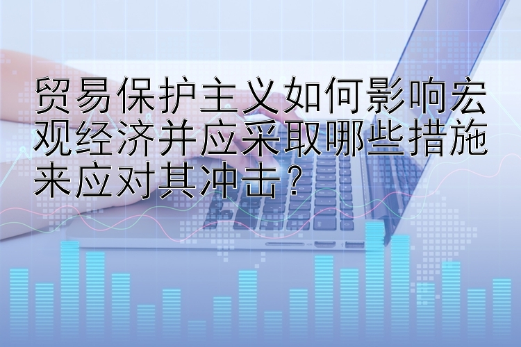 贸易保护主义如何影响宏观经济并应采取哪些措施来应对其冲击？