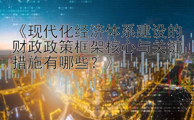 《现代化经济体系建设的财政政策框架核心与关键措施有哪些？》