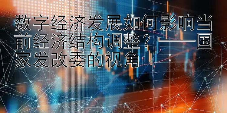 数字经济发展如何影响当前经济结构调整？——国家发改委的视角