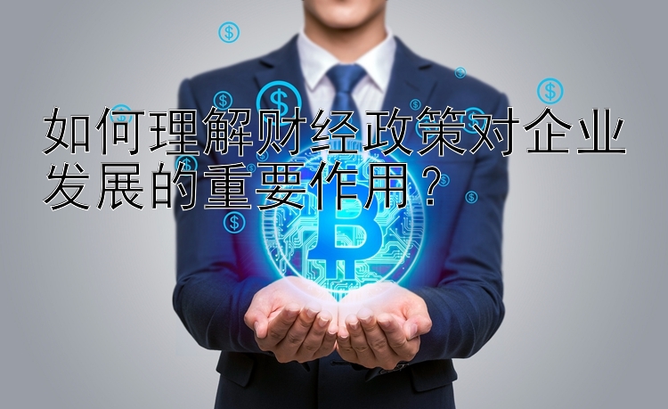 如何理解财经政策对企业发展的重要作用？