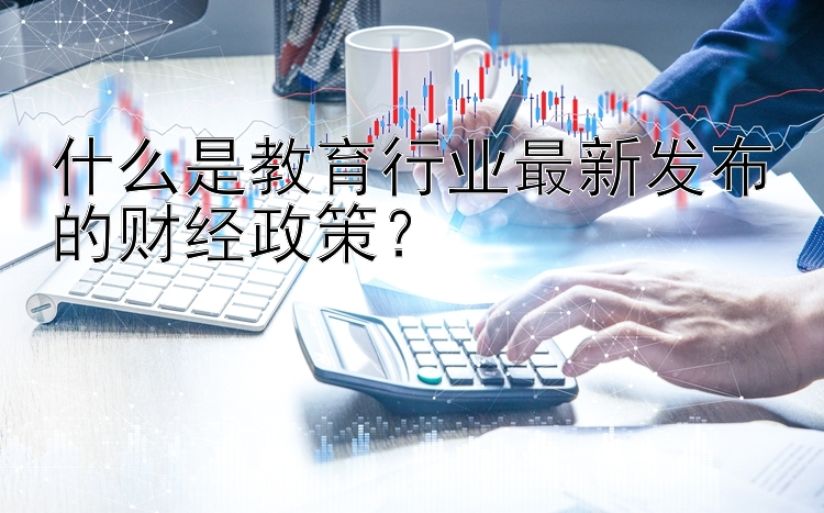 什么是教育行业最新发布的财经政策？