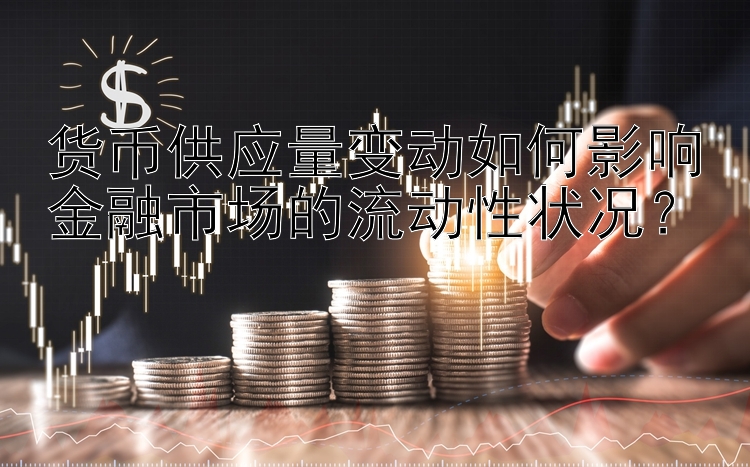 货币供应量变动如何影响金融市场的流动性状况？