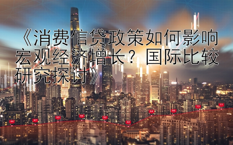 《消费信贷政策如何影响宏观经济增长？国际比较研究探讨》