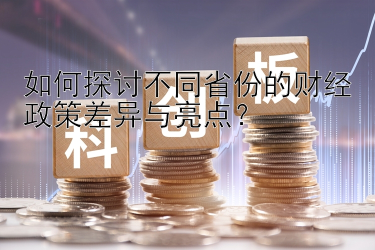 如何探讨不同省份的财经政策差异与亮点？