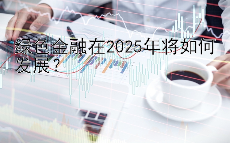 绿色金融在2025年将如何发展？