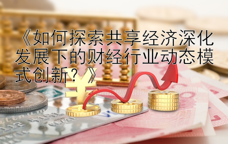 《如何探索共享经济深化发展下的财经行业动态模式创新？》