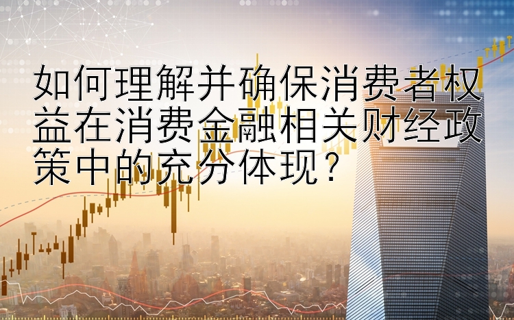 如何理解并确保消费者权益在消费金融相关财经政策中的充分体现？