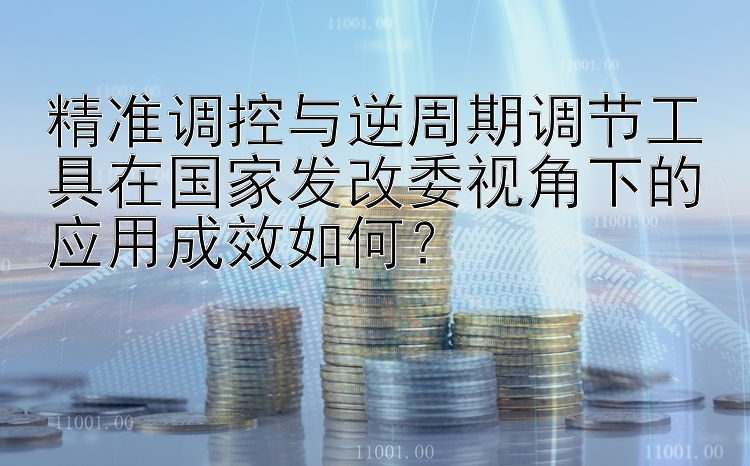 澳洲幸运10 精准调控与逆周期调节工具在国家发改委视角下的应用成效如何？