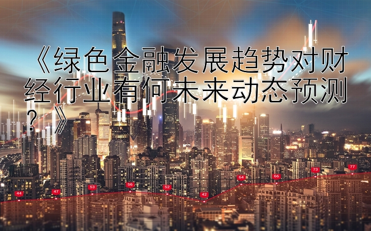 《绿色金融发展趋势对财经行业有何未来动态预测？》