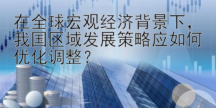 在全球宏观经济背景下，我国区域发展策略应如何优化调整？