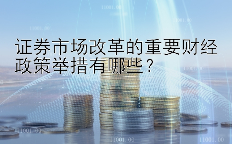 证券市场改革的重要财经政策举措有哪些？