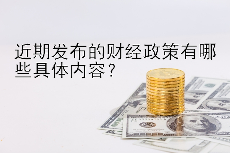 近期发布的财经政策有哪些具体内容？