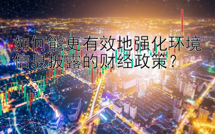 如何能更有效地强化环境信息披露的财经政策？