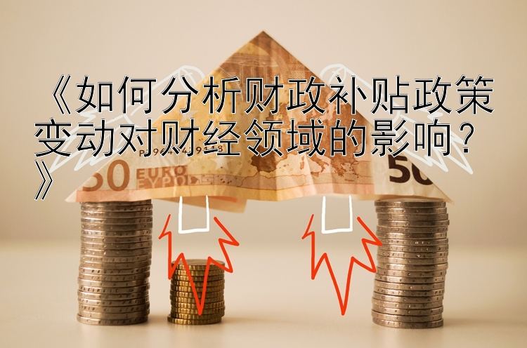 《如何分析财政补贴政策变动对财经领域的影响？》