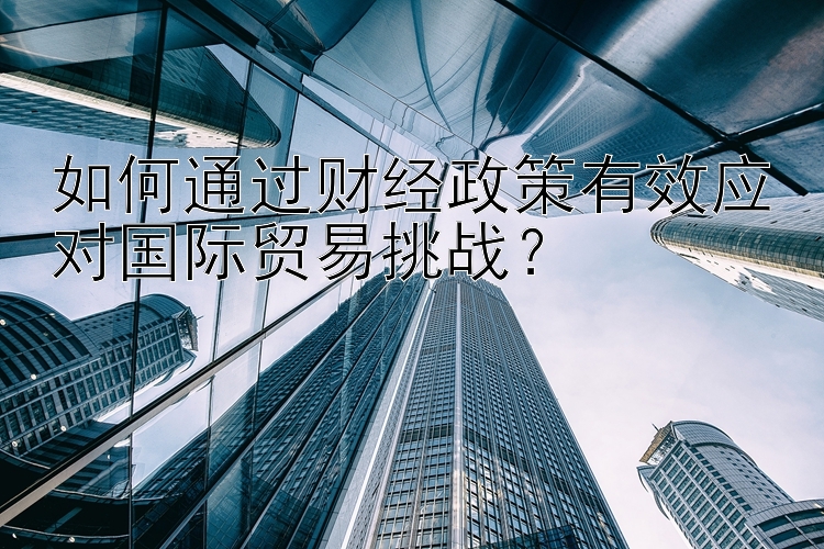 如何通过财经政策有效应对国际贸易挑战？