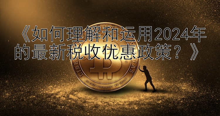 《如何理解和运用2024年的最新税收优惠政策？》