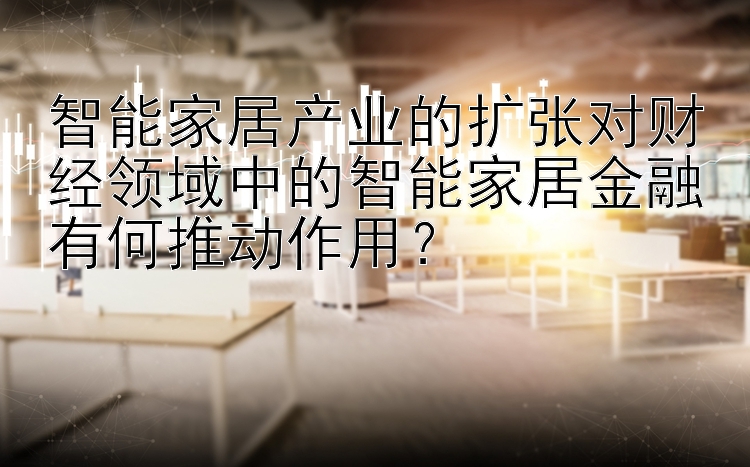 智能家居产业的扩张对财经领域中的智能家居金融有何推动作用？