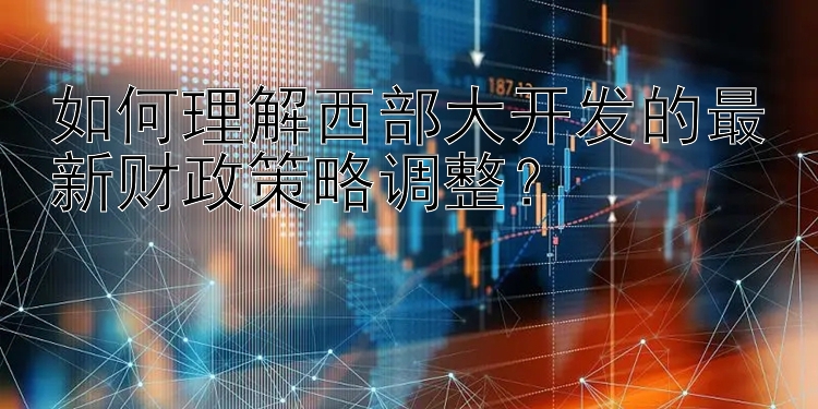 如何理解西部大开发的最新财政策略调整？