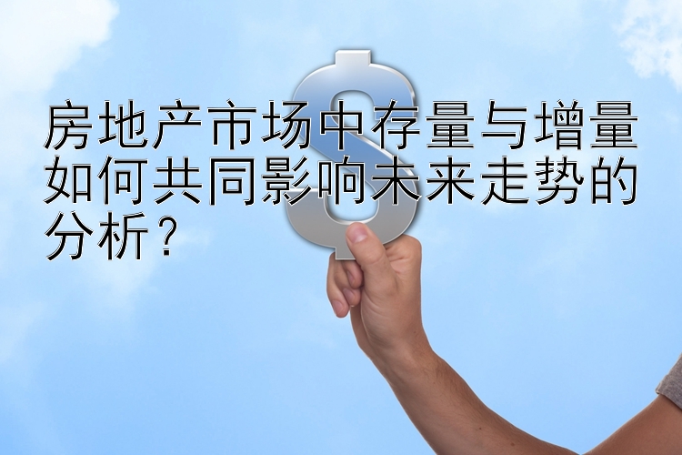 房地产市场中存量与增量如何共同影响未来走势的分析？