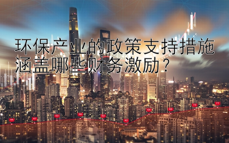 环保产业的政策支持措施涵盖哪些财务激励？