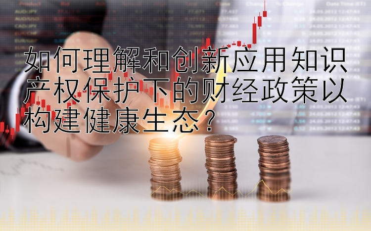 如何理解和创新应用知识产权保护下的财经政策以构建健康生态？